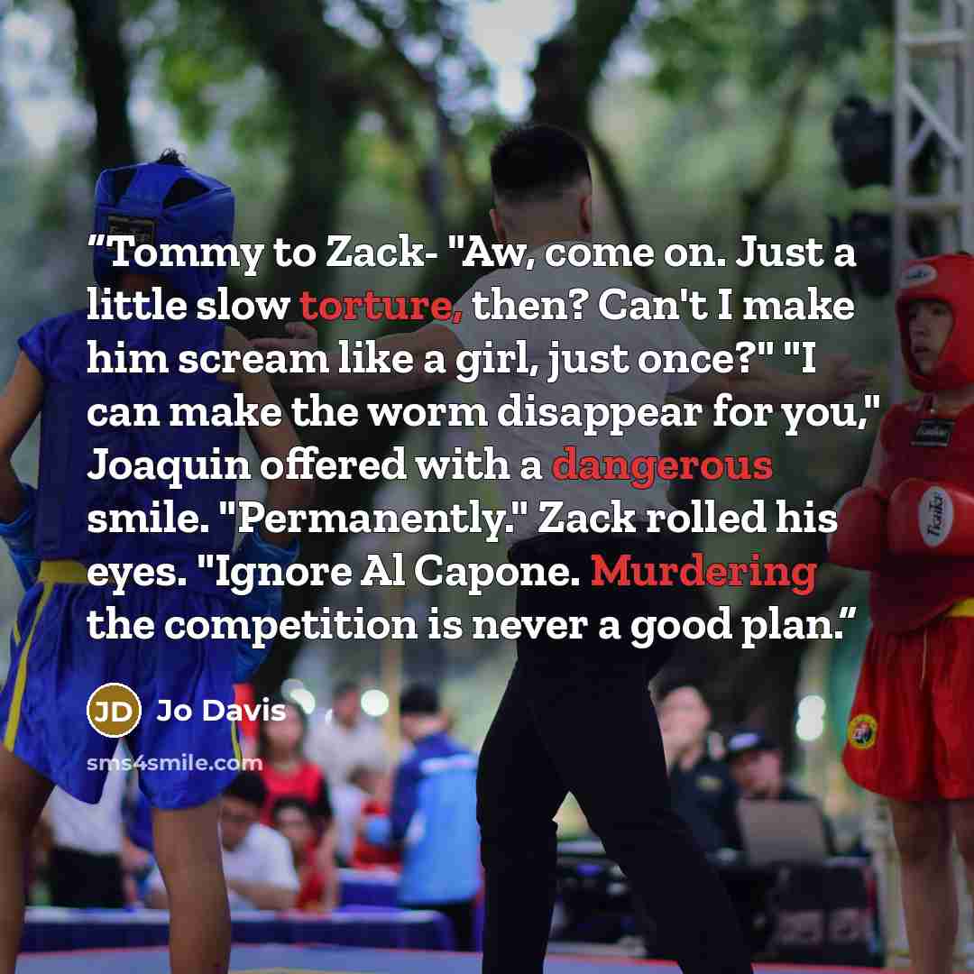 “Tommy to Zack- "Aw, come on. Just a little slow torture, then? Can't I make him scream like a girl, just once?" "I can make the worm disappear for you," Joaquin offered with a dangerous smile. "Permanently." Zack rolled his eyes. "Ignore Al Capone. Murdering the competition is never a good plan.” quote by Jo Davis