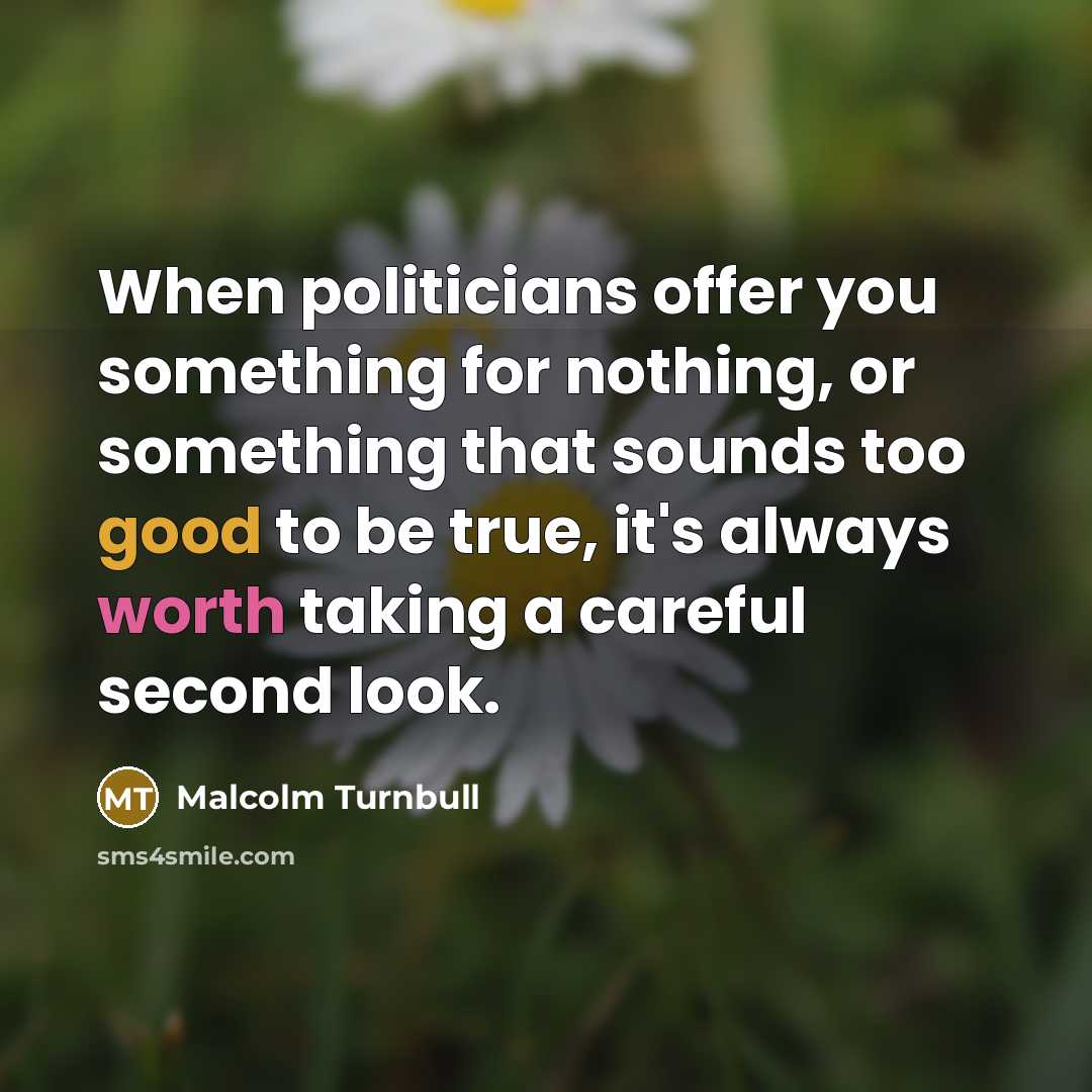 “When politicians offer you something for nothing, or something that sounds too good to be true, it's always worth taking a careful second look.” quote by Malcolm Turnbull