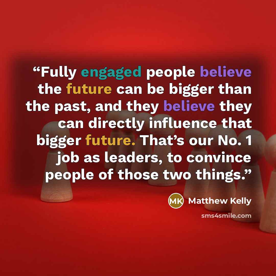 “Fully engaged people believe the future can be bigger than the past, and they believe they can directly influence that bigger future. That’s our No. 1 job as leaders, to convince people of those two things.” quote by Matthew Kelly