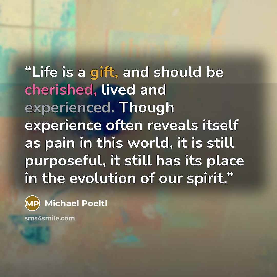 “Life is a gift, and should be cherished, lived and experienced. Though experience often reveals itself as pain in this world, it is still purposeful, it still has its place in the evolution of our spirit.” quote by Michael Poeltl
