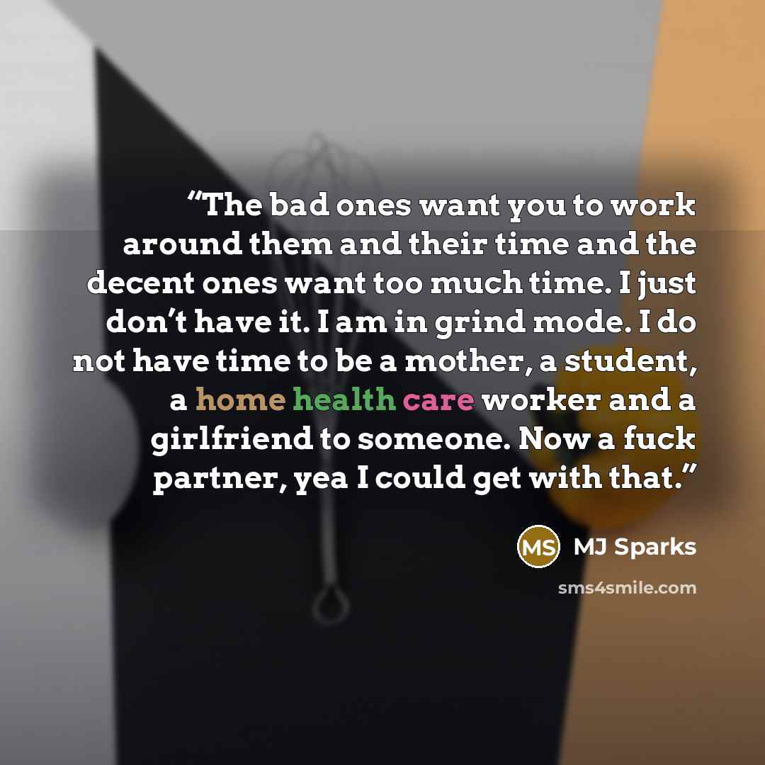 “The bad ones want you to work around them and their time and the decent ones want too much time. I just don’t have it. I am in grind mode. I do not have time to be a mother, a student, a home health care worker and a girlfriend to someone. Now a fuck partner, yea I could get with that.” quote by MJ Sparks