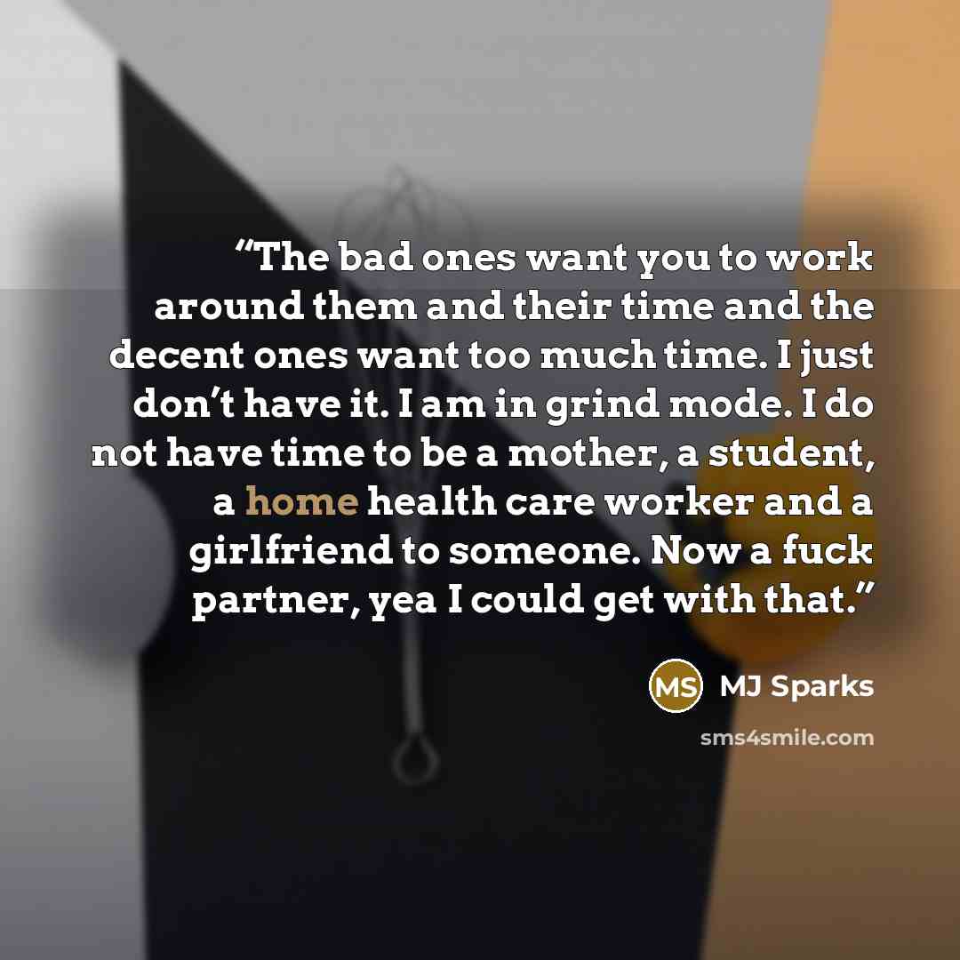 “The bad ones want you to work around them and their time and the decent ones want too much time. I just don’t have it. I am in grind mode. I do not have time to be a mother, a student, a home health care worker and a girlfriend to someone. Now a fuck partner, yea I could get with that.” quote by MJ Sparks