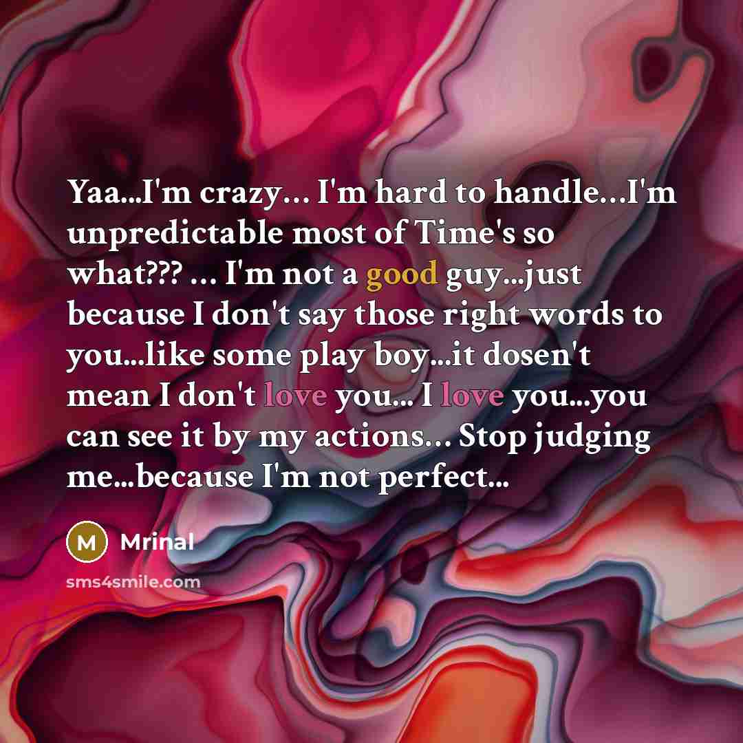 “Yaa...I'm crazy… I'm hard to handle…I'm unpredictable most of Time's so what??? … I'm not a good guy...just because I don't say those right words to you...like some play boy...it dosen't mean I don't love you... I love you...you can see it by my actions… Stop judging me...because I'm not perfect...” quote by Mrinal