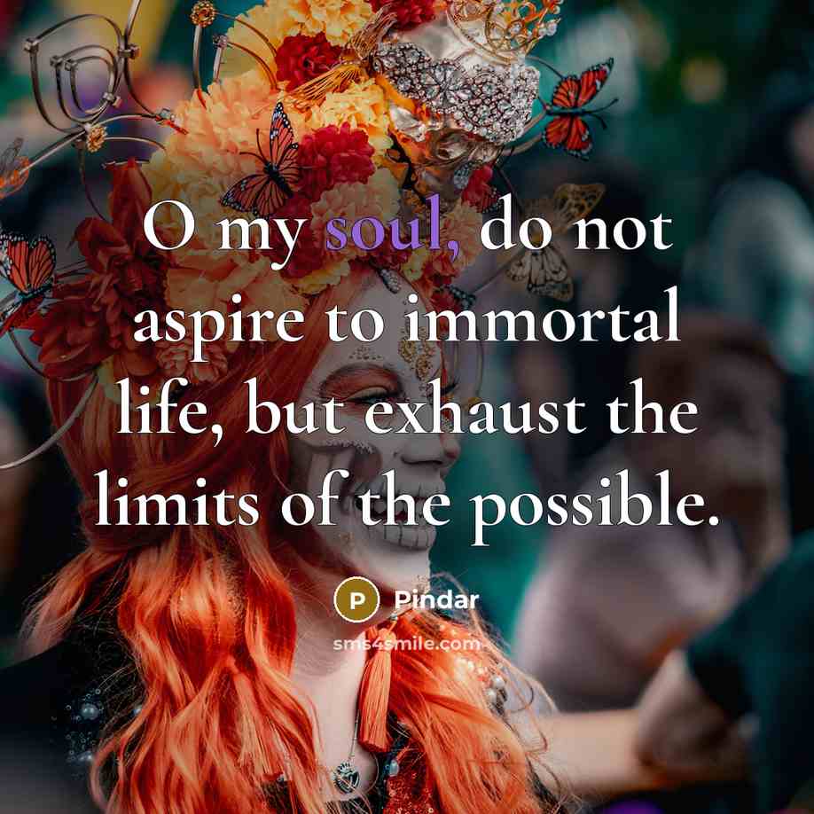 “O my soul, do not aspire to immortal life, but…” quote by Pindar