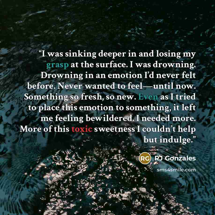 “I was sinking deeper in and losing my grasp at the surface. I was drowning. Drowning in an emotion I’d never felt before. Never wanted to feel—until now. Something so fresh, so new. Even as I tried to place this emotion to something, it left me feeling bewildered. I needed more. More of this toxic…” quote by RJ Gonzales