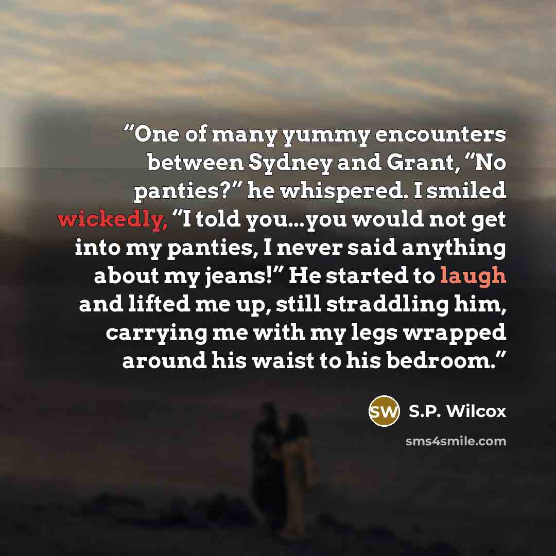 “One of many yummy encounters between Sydney and Grant, “No panties?” he whispered. I smiled wickedly, “I told you...you would not get into my panties, I never said anything about my jeans!” He started to laugh and lifted me up, still straddling him, carrying me with my legs wrapped around his…” quote by S.P. Wilcox