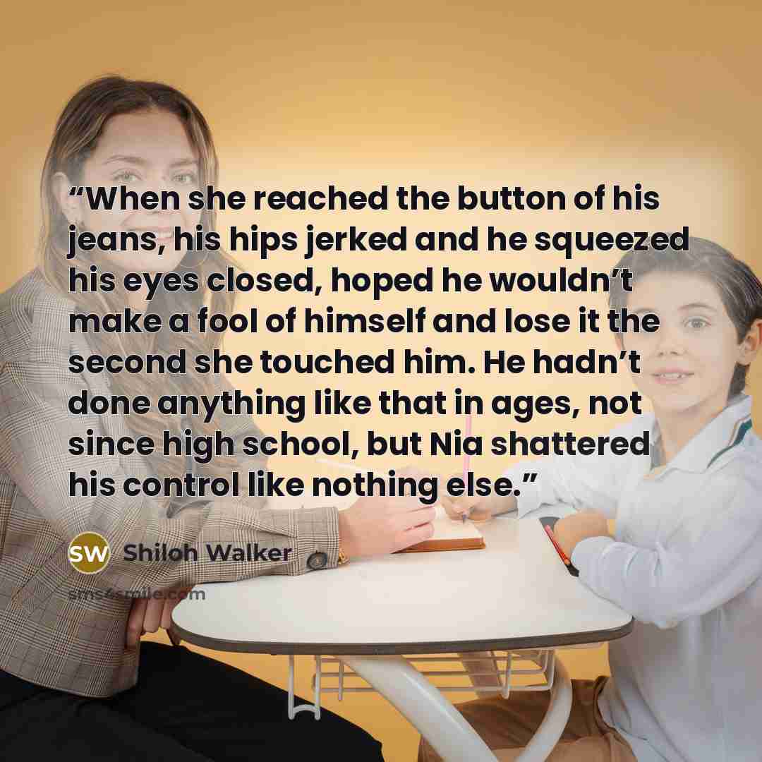 “When she reached the button of his jeans, his hips jerked and he squeezed his eyes closed, hoped he wouldn’t make a fool of himself and lose it the second she touched him. He hadn’t done anything like that in ages, not since high school, but Nia shattered his control like nothing else.” quote by Shiloh Walker