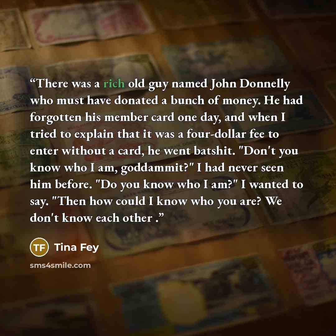 “There was a rich old guy named John Donnelly who must have donated a bunch of money. He had forgotten his member card one day, and when I tried to explain that it was a four-dollar fee to enter without a card, he went batshit. "Don't you know who I am, goddammit?" I had never seen him before. "Do…” quote by Tina Fey