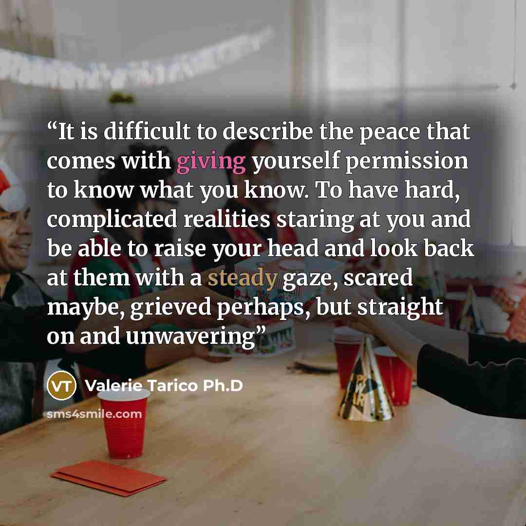 “It is difficult to describe the peace that comes with giving yourself permission to know what you know. To have hard, complicated realities staring at you and be able to raise your head and look back at them with a steady gaze, scared maybe, grieved perhaps, but straight on and unwavering” quote by Valerie Tarico Ph.D