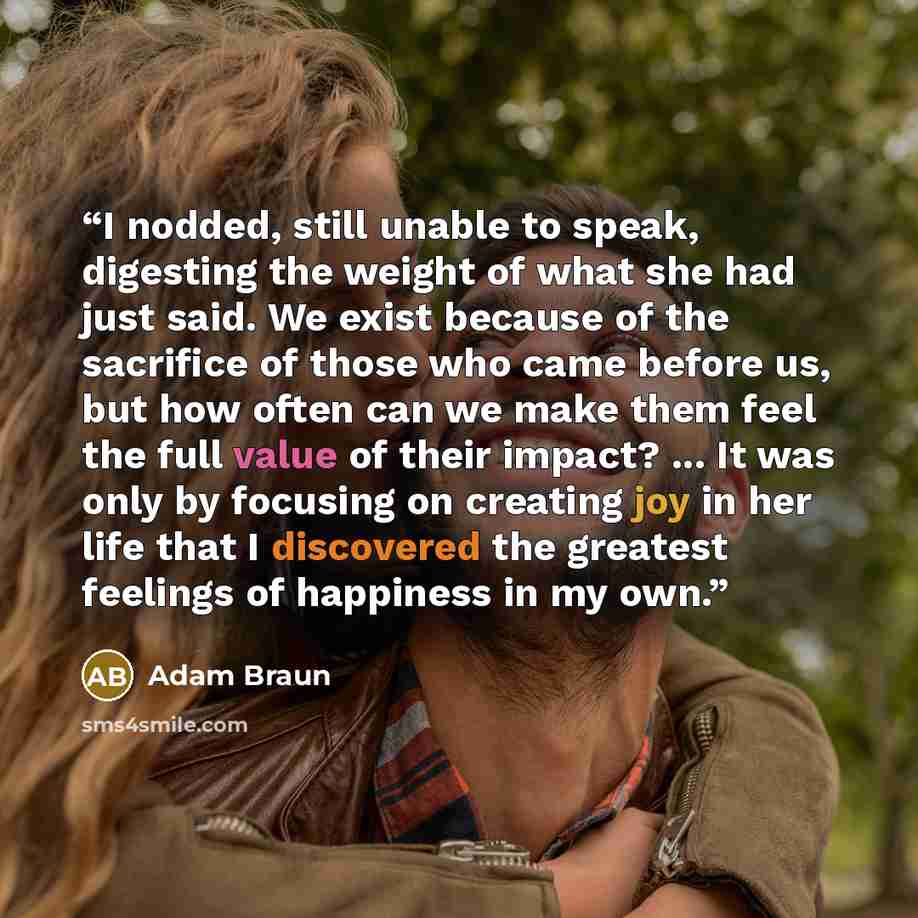 “I nodded, still unable to speak, digesting the weight of what she had just said. We exist because of the sacrifice of those who came before us, but how often can we make them feel the full value of their impact? ... It was only by focusing on creating joy in her life that I discovered the greatest…” quote by Adam Braun
