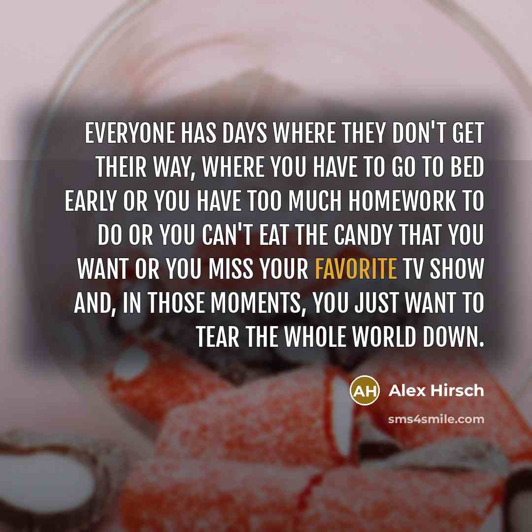 “Everyone has days where they don't get their way, where you have to go to bed early or you have too much homework to do or you can't eat the candy that you want or you miss your favorite TV show and, in those moments, you just want to tear the whole world down.” quote by Alex Hirsch