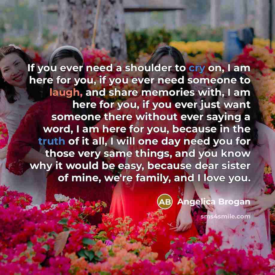 “If you ever need a shoulder to cry on, I am here for you, if you ever need someone to laugh, and share memories with, I am here for you, if you ever just want someone there without ever saying a word, I am here for you, because in the truth of it all, I will one day need you for those very same…” quote by Angelica Brogan