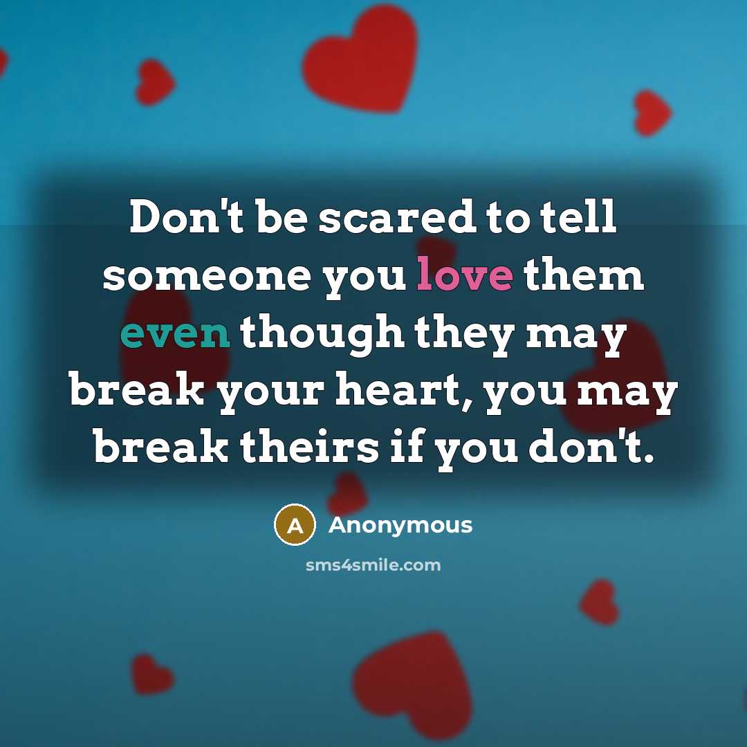 “Don't be scared to tell someone you love them even though they may break your heart, you may break theirs if you don't.” quote by Anonymous