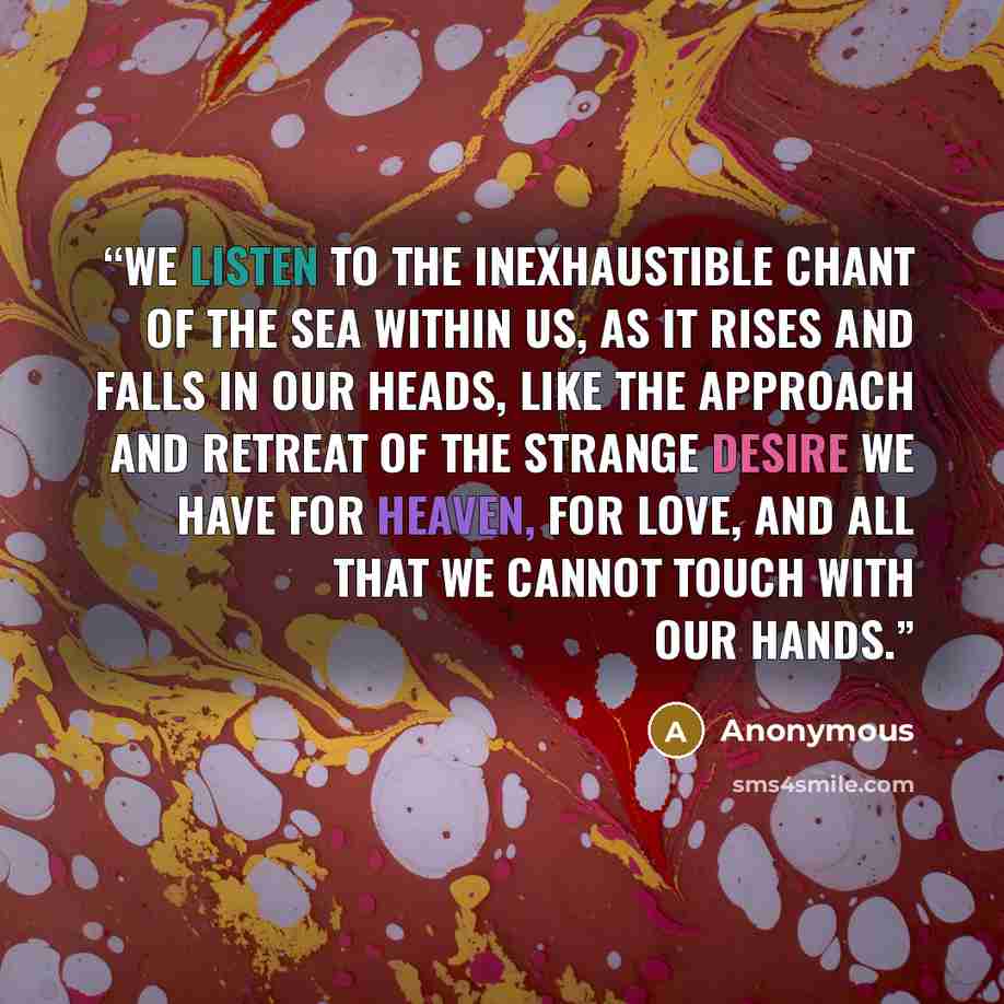 “We listen to the inexhaustible chant of the sea within us, as it rises and falls in our heads, like the approach and retreat of the strange desire we have for heaven, for love, and all that we cannot touch with our hands.” quote by Anonymous