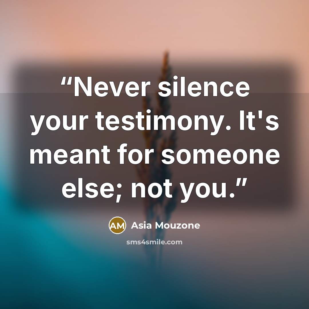 “Never silence your testimony. It's meant for someone else; not you.” quote by Asia Mouzone