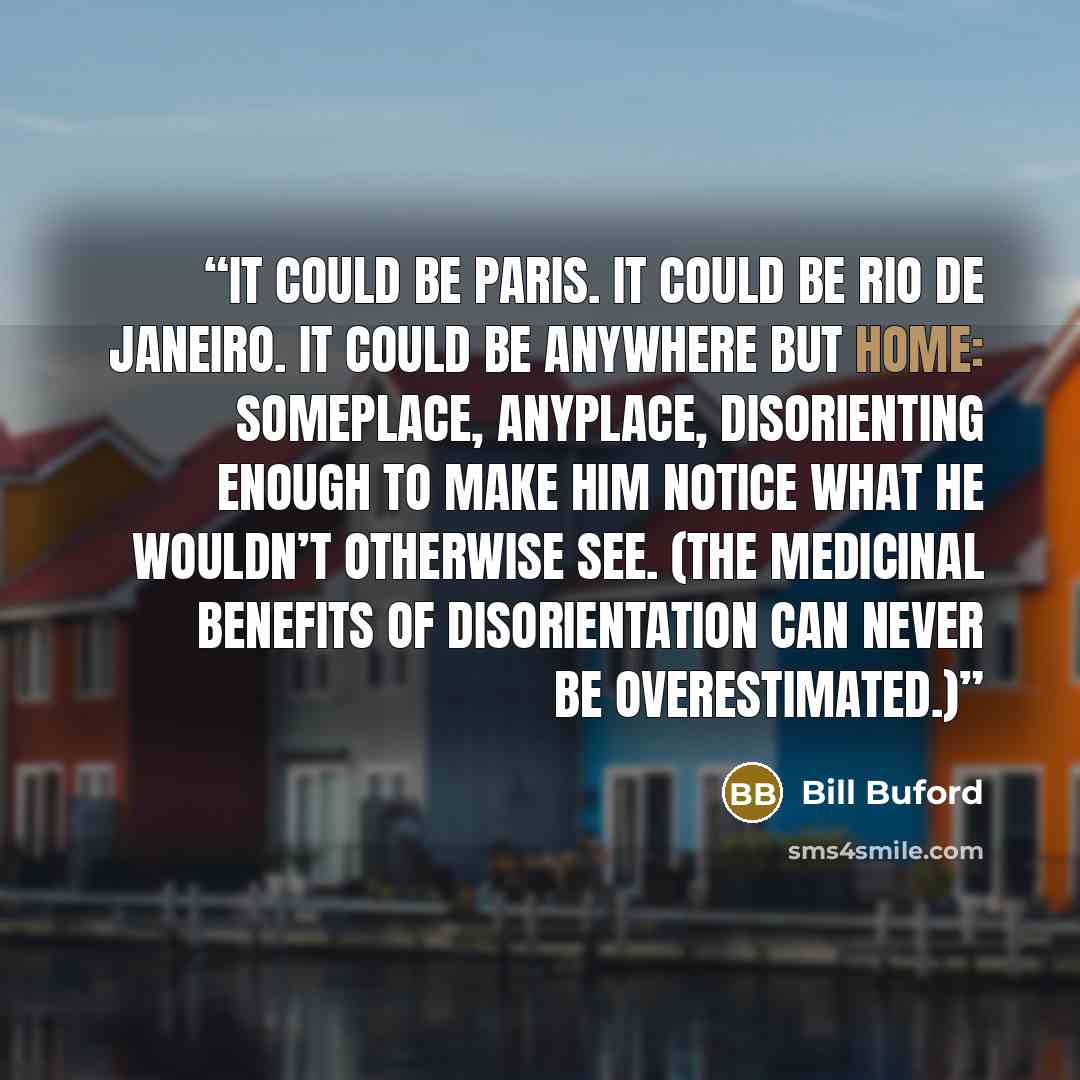 “It could be Paris. It could be Rio de Janeiro. It could be anywhere but home: someplace, anyplace, disorienting enough to make him notice what he wouldn’t otherwise see. (The medicinal benefits of disorientation can never be overestimated.)” quote by Bill Buford