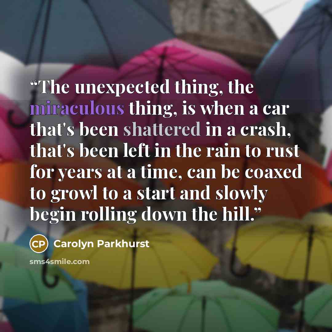 “The unexpected thing, the miraculous thing, is when a car that's been shattered in a crash, that's been left in the rain to rust for years at a time, can be coaxed to growl to a start and slowly begin rolling down the hill.” quote by Carolyn Parkhurst