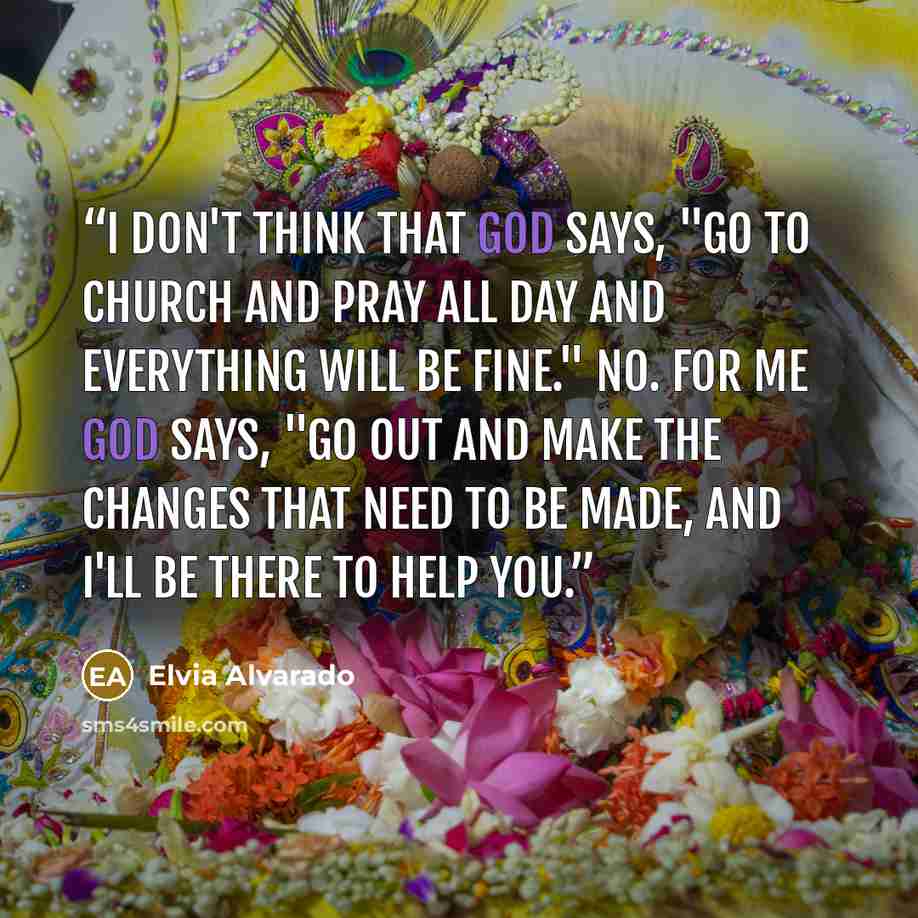 “I don't think that God says, "Go to church and pray all day and everything will be fine." No. For me God says, "Go out and make the changes that need to be made, and I'll be there to help you.” quote by Elvia Alvarado
