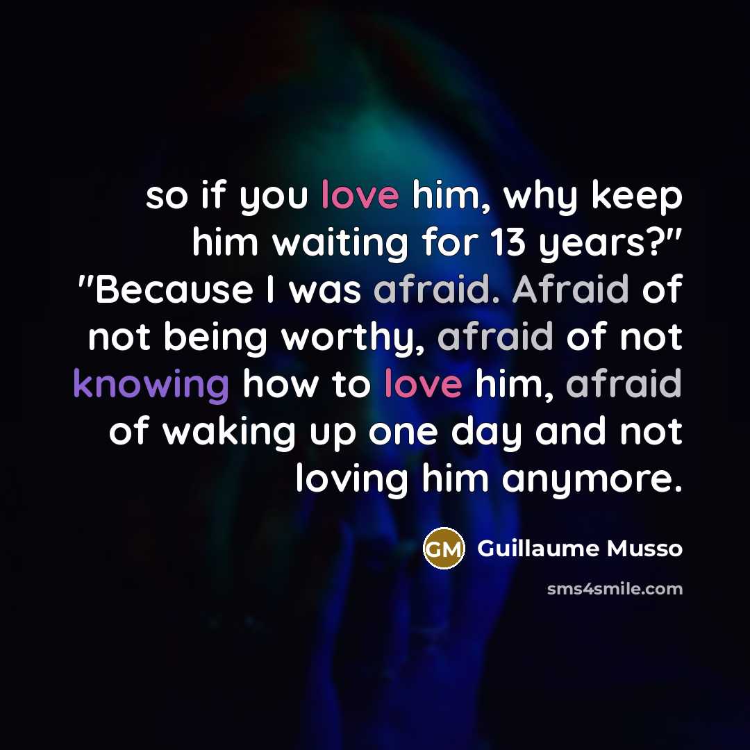 “so if you love him, why keep him waiting for 13 years?" "Because I was afraid. Afraid of not being worthy, afraid of not knowing how to love him, afraid of waking up one day and not loving him anymore.” quote by Guillaume Musso