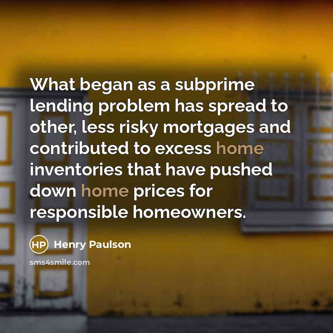 “What began as a subprime lending problem has spread to other, less risky mortgages and contributed to excess home inventories that have pushed down home prices for responsible homeowners.” quote by Henry Paulson