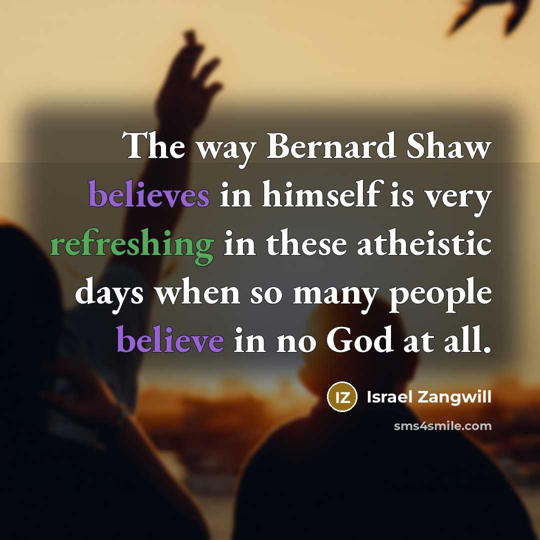 “The way Bernard Shaw believes in himself is very refreshing in these atheistic days when so many people believe in no God at all.” quote by Israel Zangwill