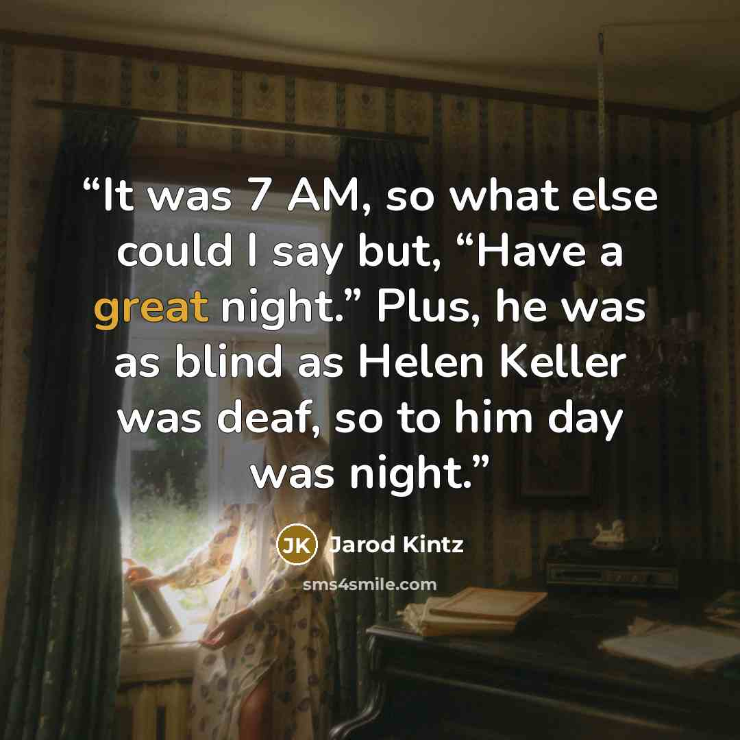 “It was 7 AM, so what else could I say but, “Have a great night.” Plus, he was as blind as Helen Keller was deaf, so to him day was night.” quote by Jarod Kintz