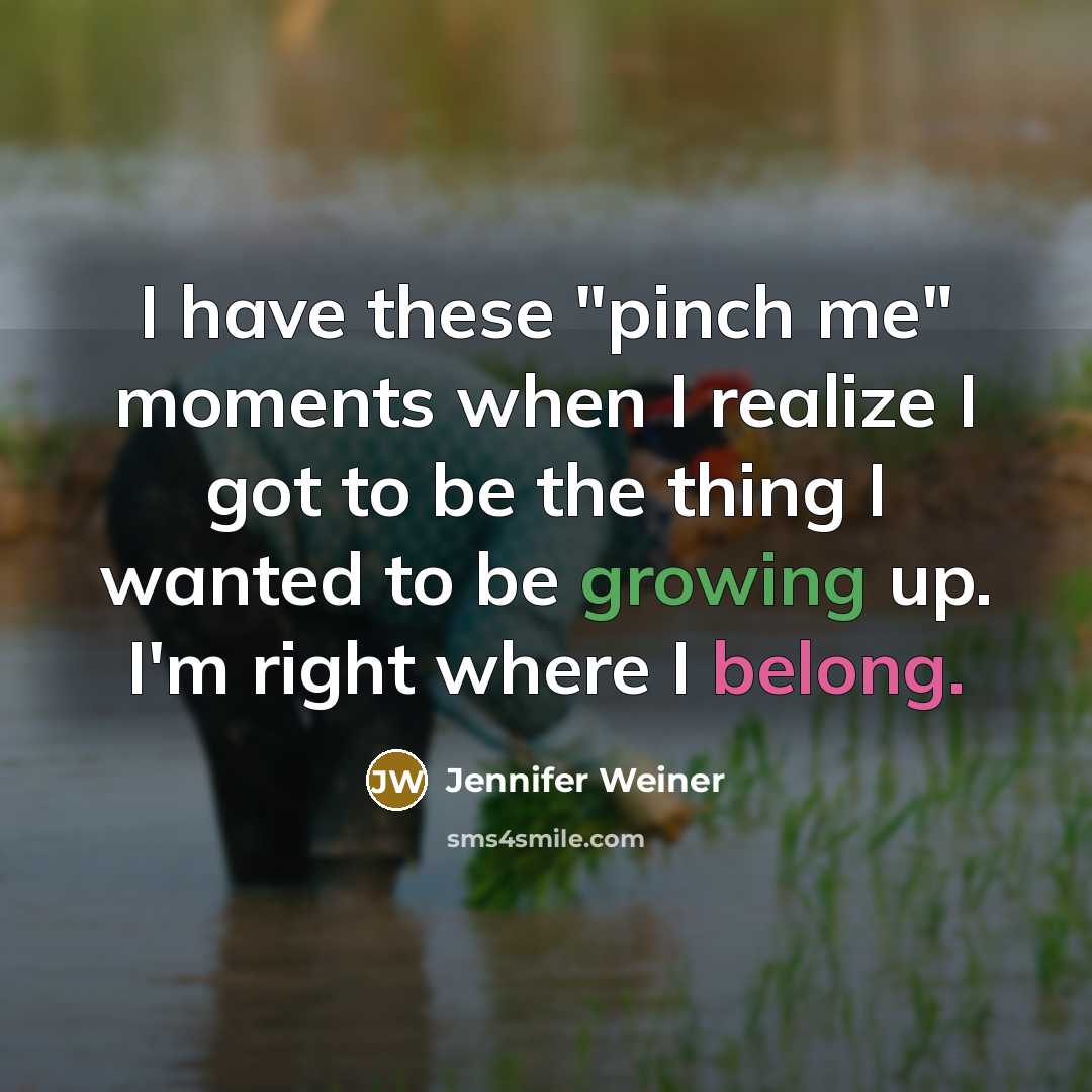 “I have these "pinch me" moments when I realize I got to be the thing I wanted to be growing up. I'm right where I belong.” quote by Jennifer Weiner