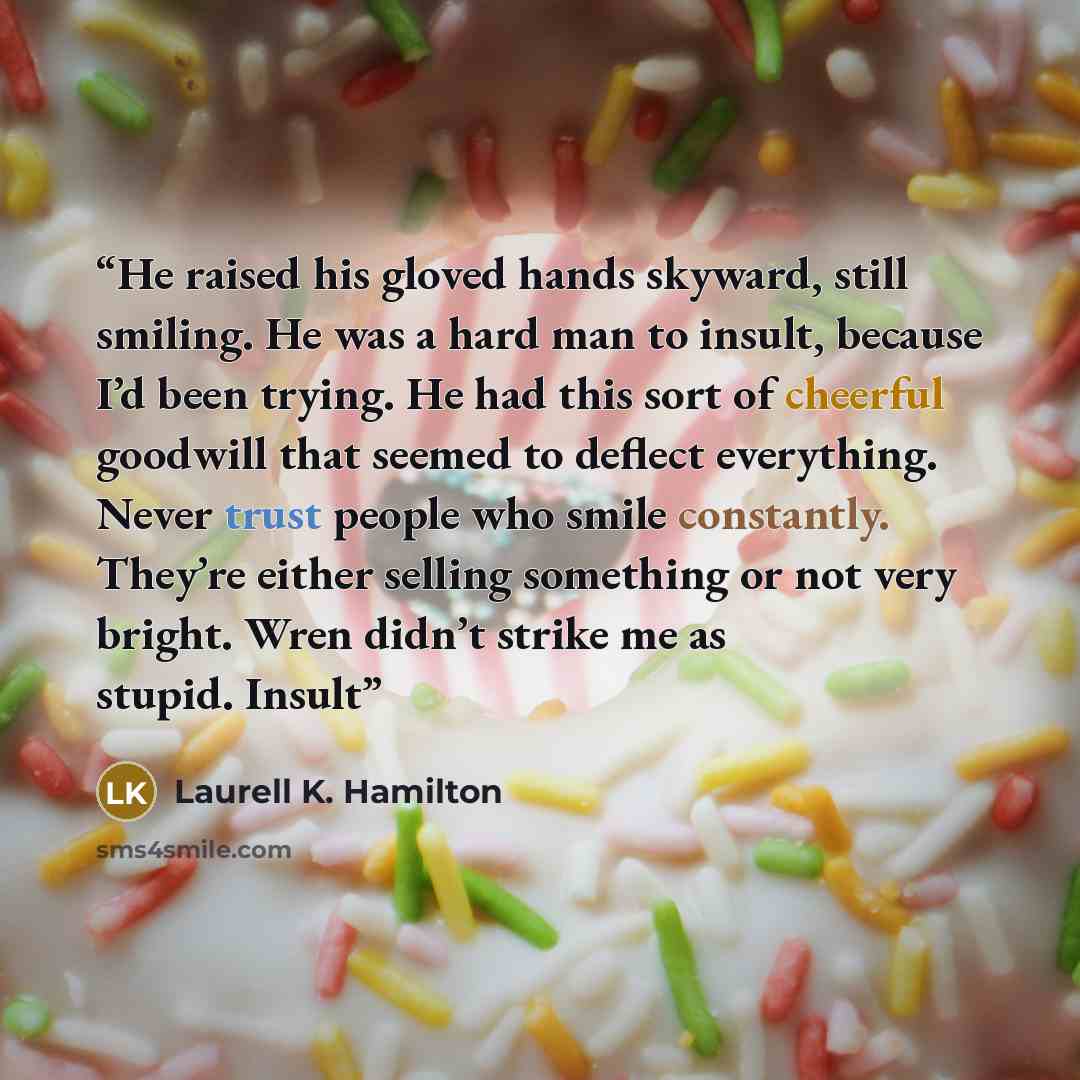 “He raised his gloved hands skyward, still smiling. He was a hard man to insult, because I’d been trying. He had this sort of cheerful goodwill that seemed to deflect everything. Never trust people who smile constantly. They’re either selling something or not very bright. Wren didn’t strike me as…” quote by Laurell K. Hamilton