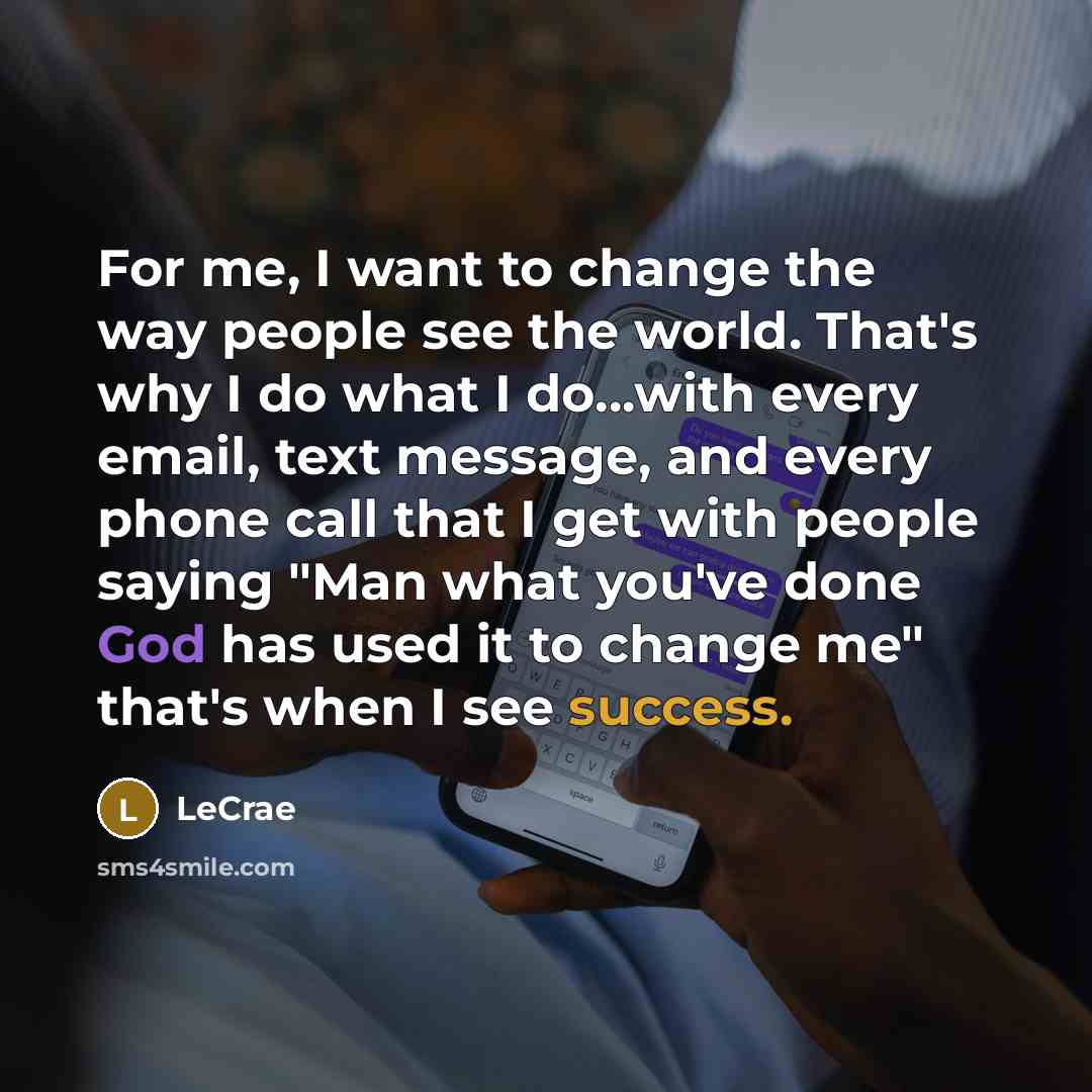 “For me, I want to change the way people see the world. That's why I do what I do...with every email, text message, and every phone call that I get with people saying "Man what you've done God has used it to change me" that's when I see success.” quote by LeCrae