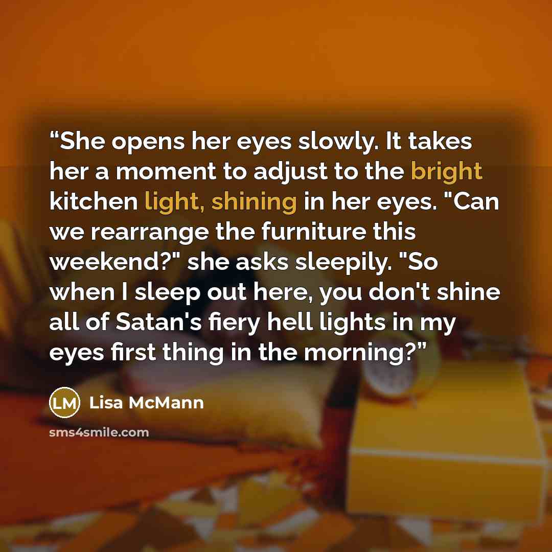 “She opens her eyes slowly. It takes her a moment to adjust to the bright kitchen light, shining in her eyes. "Can we rearrange the furniture this weekend?" she asks sleepily. "So when I sleep out here, you don't shine all of Satan's fiery hell lights in my eyes first thing in the morning?” quote by Lisa McMann