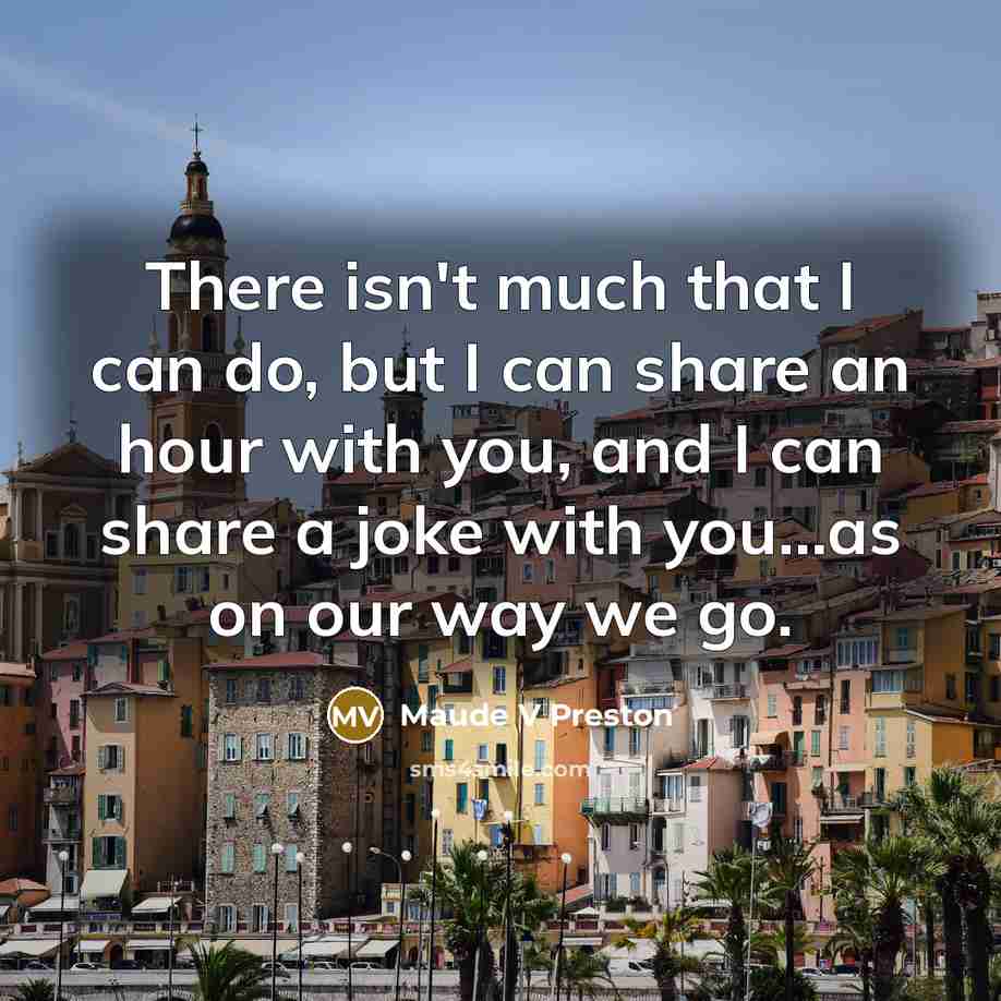 “There isn't much that I can do, but I can share an hour with you, and I can share a joke with you…as on our way we go.” quote by Maude V Preston