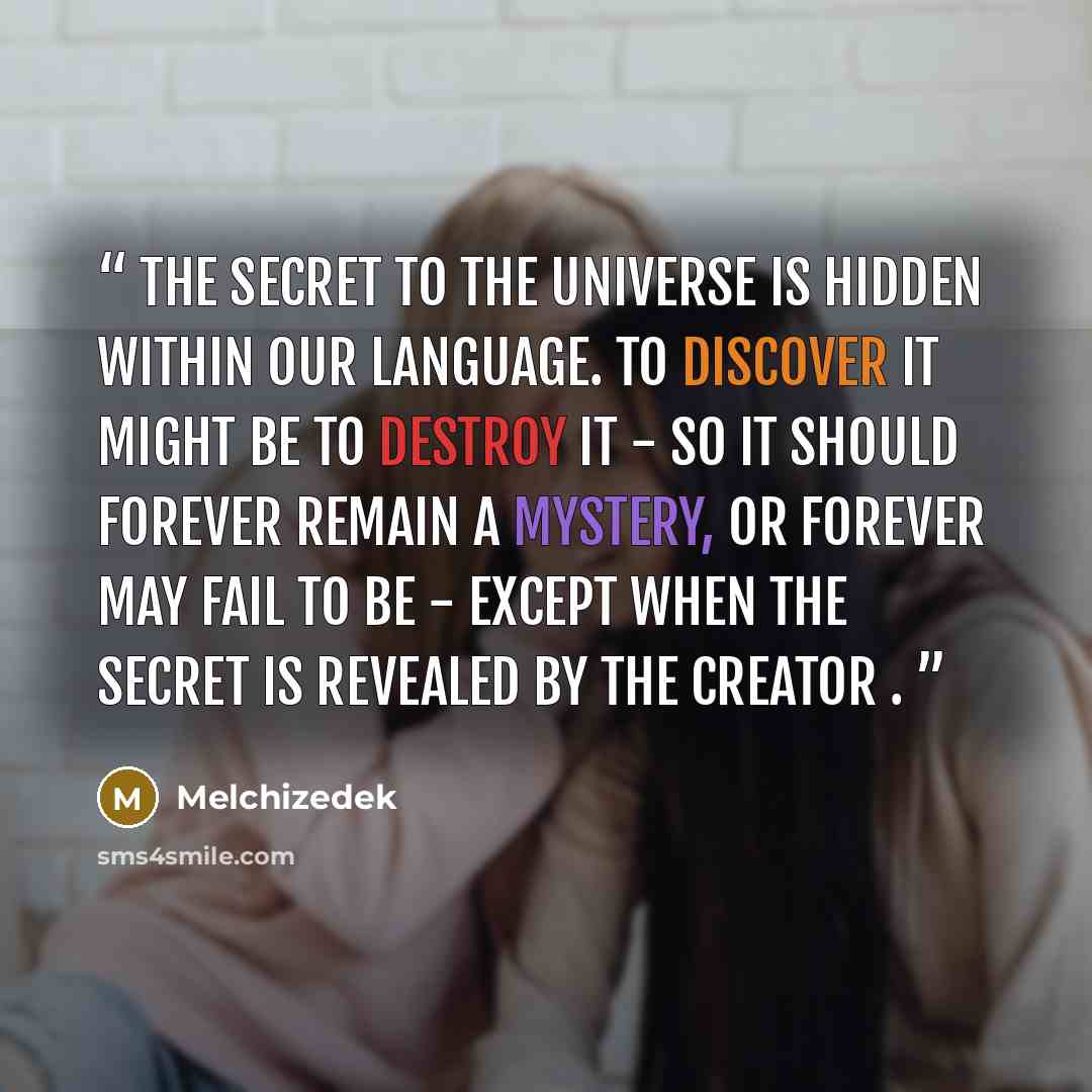 “The Secret To The Universe Is Hidden Within Our Language. To Discover It Might Be To Destroy It - So It Should Forever Remain A Mystery, Or Forever May Fail To Be - EXCEPT When The Secret Is Revealed By THE CREATOR .” quote by Melchizedek