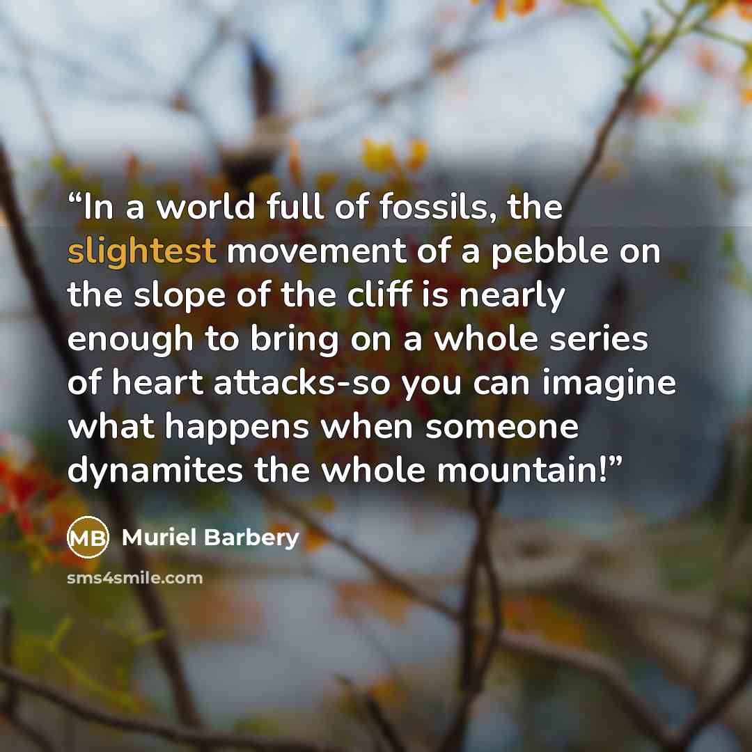 “In a world full of fossils, the slightest movement of a pebble on the slope of the cliff is nearly enough to bring on a whole series of heart attacks-so you can imagine what happens when someone dynamites the whole mountain!” quote by Muriel Barbery