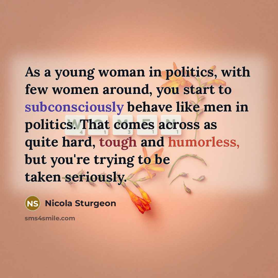 “As a young woman in politics, with few women around, you start to subconsciously behave like men in politics. That comes across as quite hard, tough and humorless, but you're trying to be taken seriously.” quote by Nicola Sturgeon