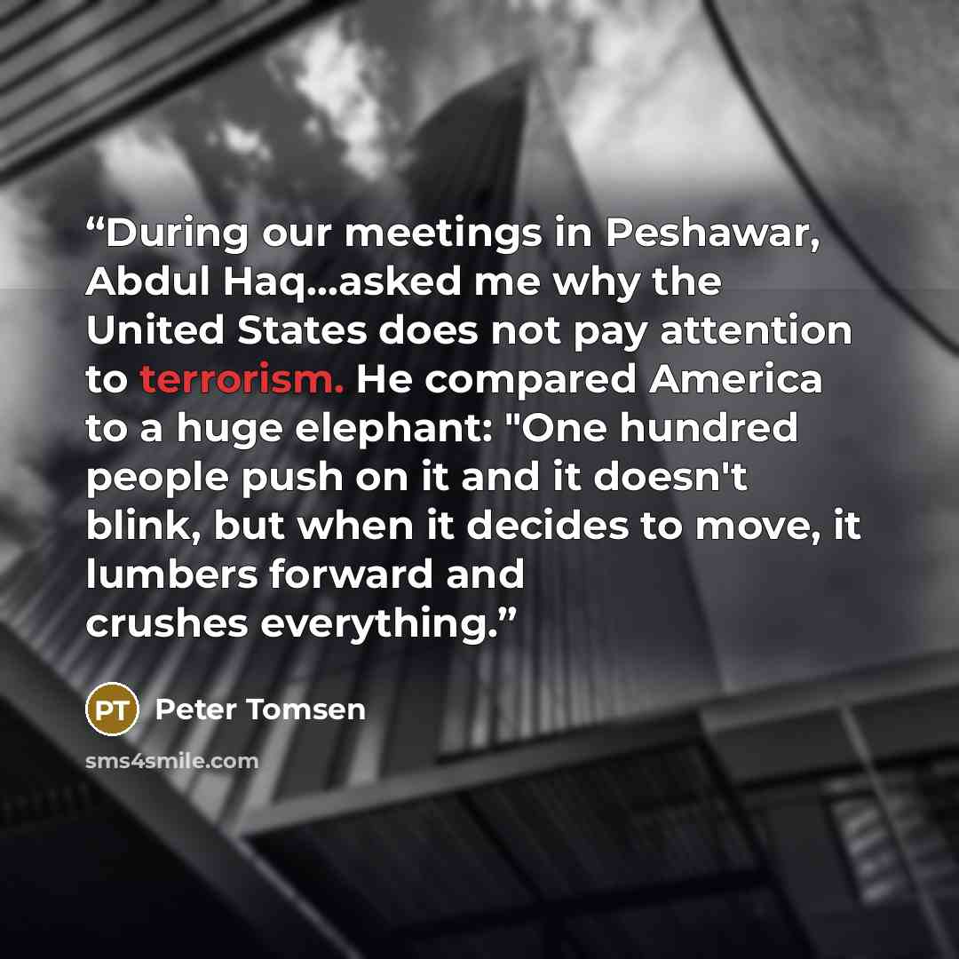 “During our meetings in Peshawar, Abdul Haq...asked me why the United States does not pay attention to terrorism. He compared America to a huge elephant: "One hundred people push on it and it doesn't blink, but when it decides to move, it lumbers forward and crushes everything.” quote by Peter Tomsen