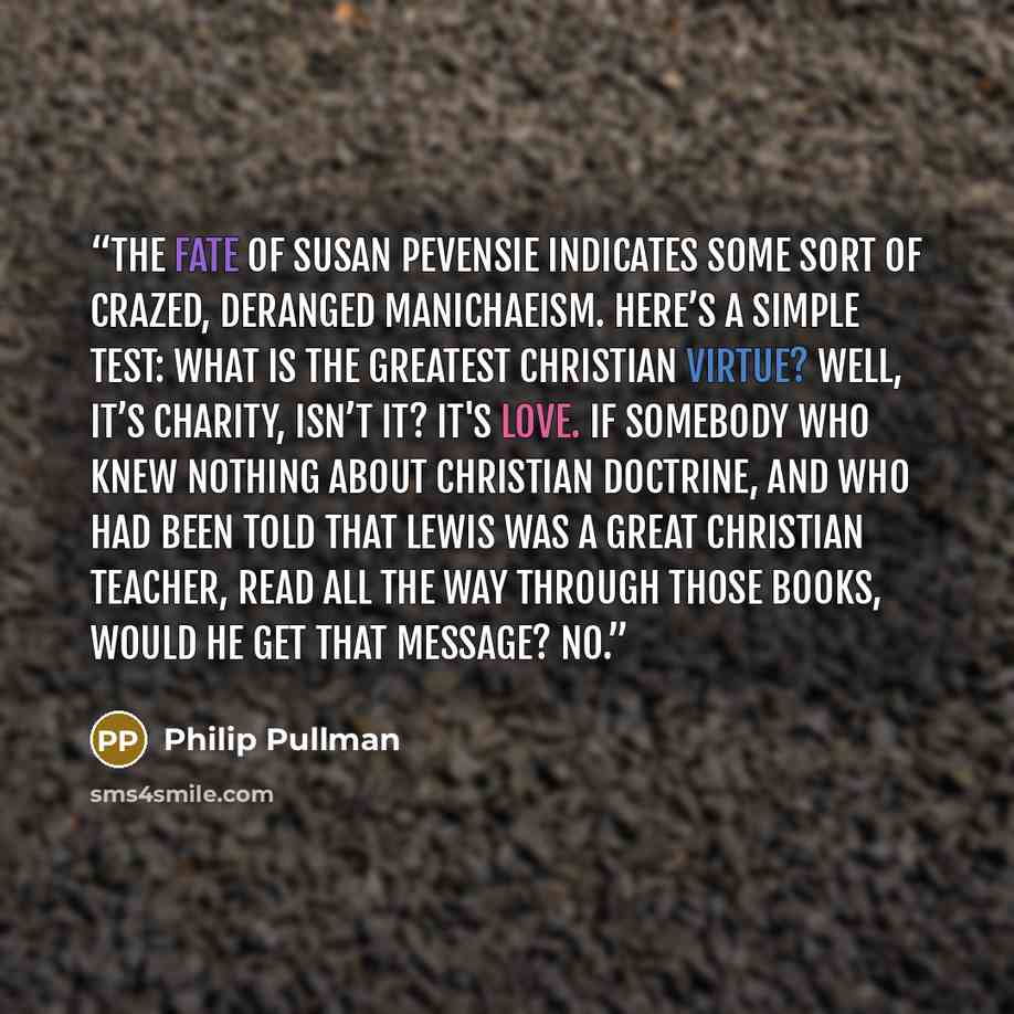 “The fate of Susan Pevensie indicates some sort of crazed, deranged Manichaeism. Here’s a simple test: What is the greatest Christian virtue? Well, it’s charity, isn’t it? It's love. If somebody who knew nothing about Christian doctrine, and who had been told that Lewis was a great Christian…” quote by Philip Pullman