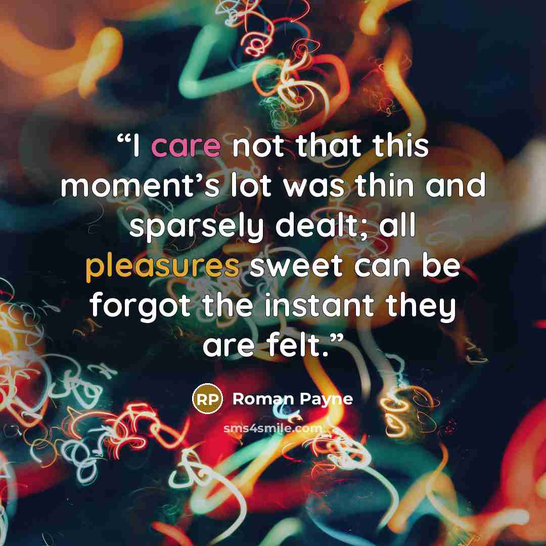 “I care not that this moment’s lot was thin and sparsely dealt; all pleasures sweet can be forgot the instant they are felt.” quote by Roman Payne