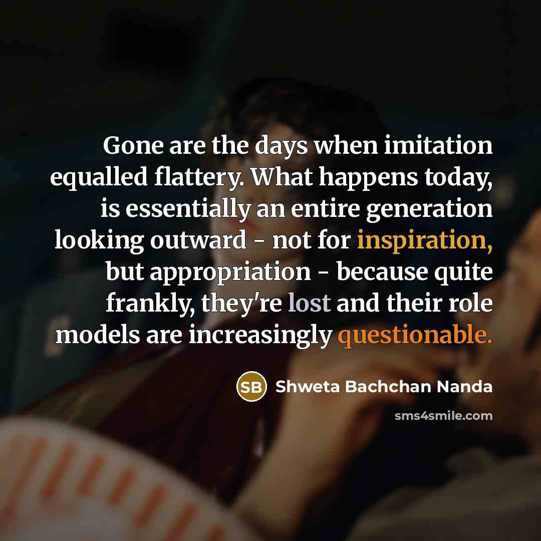 “Gone are the days when imitation equalled flattery. What happens today, is essentially an entire generation looking outward - not for inspiration, but appropriation - because quite frankly, they're lost and their role models are increasingly questionable.” quote by Shweta Bachchan Nanda