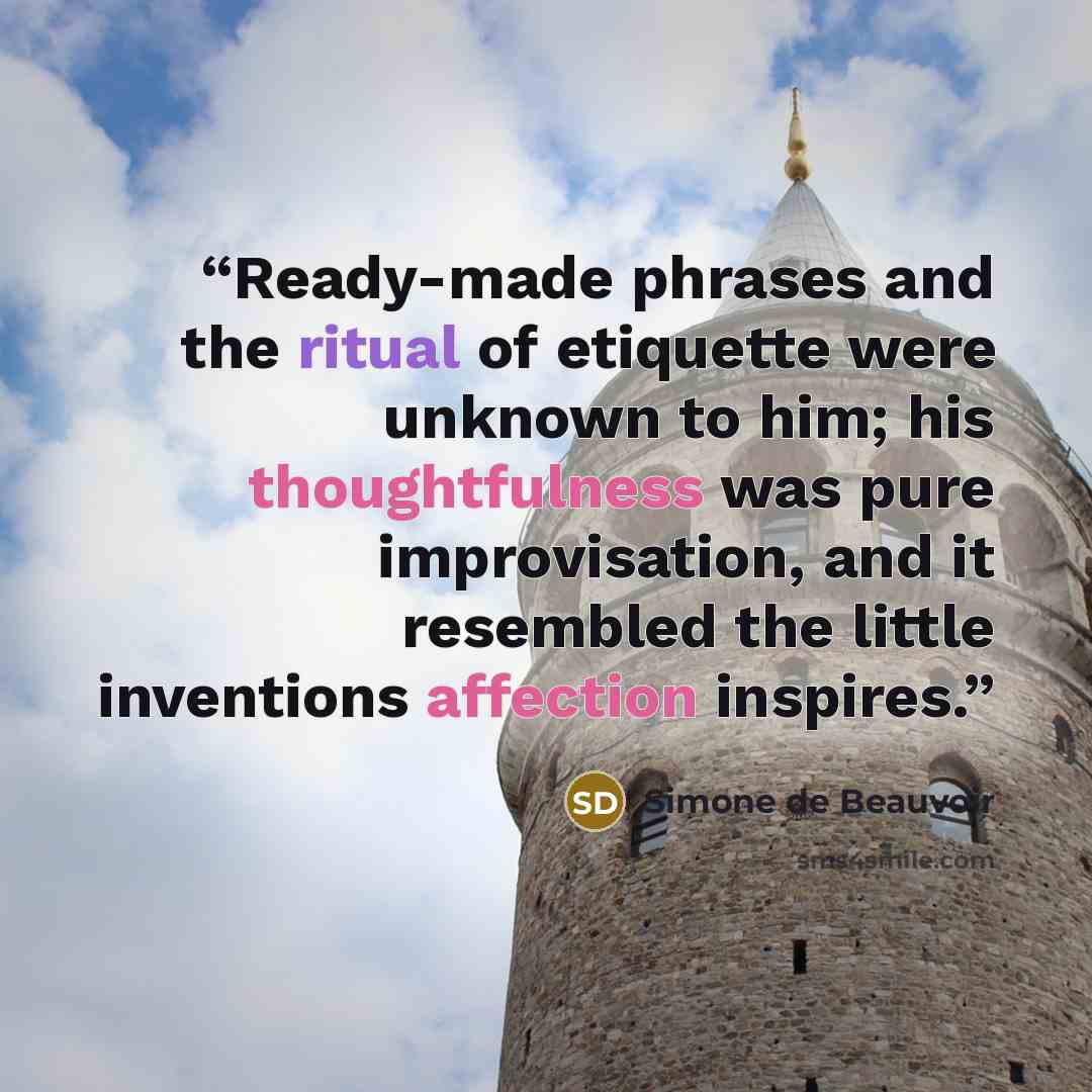 “Ready-made phrases and the ritual of etiquette were unknown to him; his thoughtfulness was pure improvisation, and it resembled the little inventions affection inspires.” quote by Simone de Beauvoir