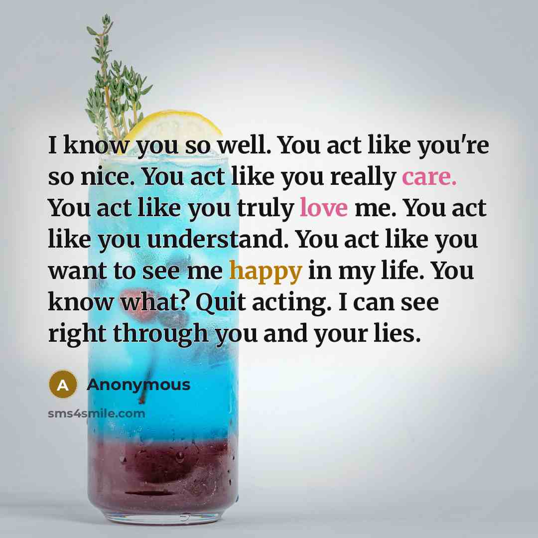 “I know you so well. You act like you're so nice. You act like you really care. You act like you truly love me. You act like you understand. You act like you want to see me happy in my life. You know what? Quit acting. I can see right through you and your lies.” quote by Anonymous