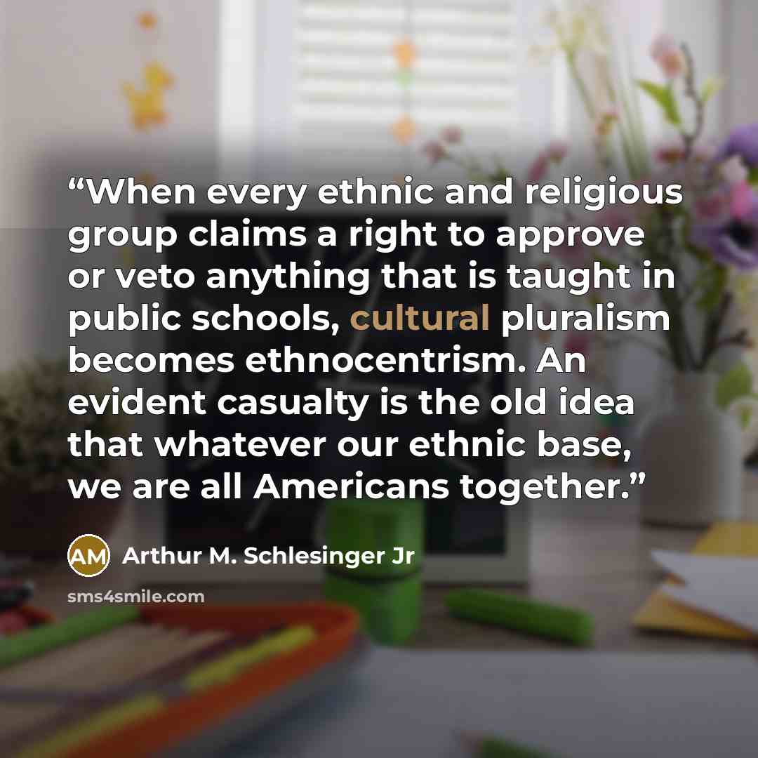 “When every ethnic and religious group claims a right to approve or veto anything that is taught in public schools, cultural pluralism becomes ethnocentrism. An evident casualty is the old idea that whatever our ethnic base, we are all Americans together.” quote by Arthur M. Schlesinger Jr