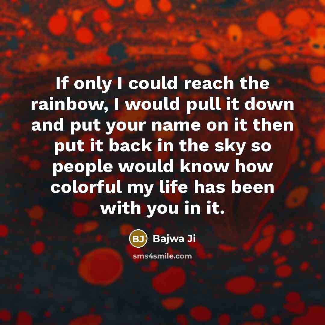 “If only I could reach the rainbow, I would pull it down and put your name on it then put it back in the sky so people would know how colorful my life has been with you in it.” quote by Bajwa Ji