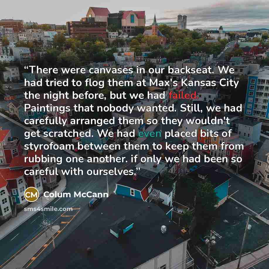 “There were canvases in our backseat. We had tried to flog them at Max's Kansas City the night before, but we had failed. Paintings that nobody wanted. Still, we had carefully arranged them so they wouldn't get scratched. We had even placed bits of styrofoam between them to keep them from rubbing…” quote by Colum McCann