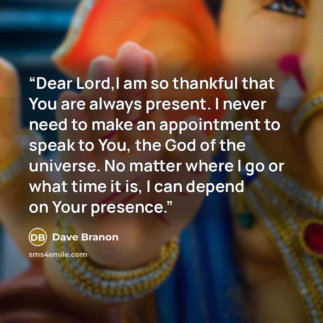 “Dear Lord,I am so thankful that You are always present. I never need to make an appointment to speak to You, the God of the universe. No matter where I go or what time it is, I can depend on Your presence.” quote by Dave Branon