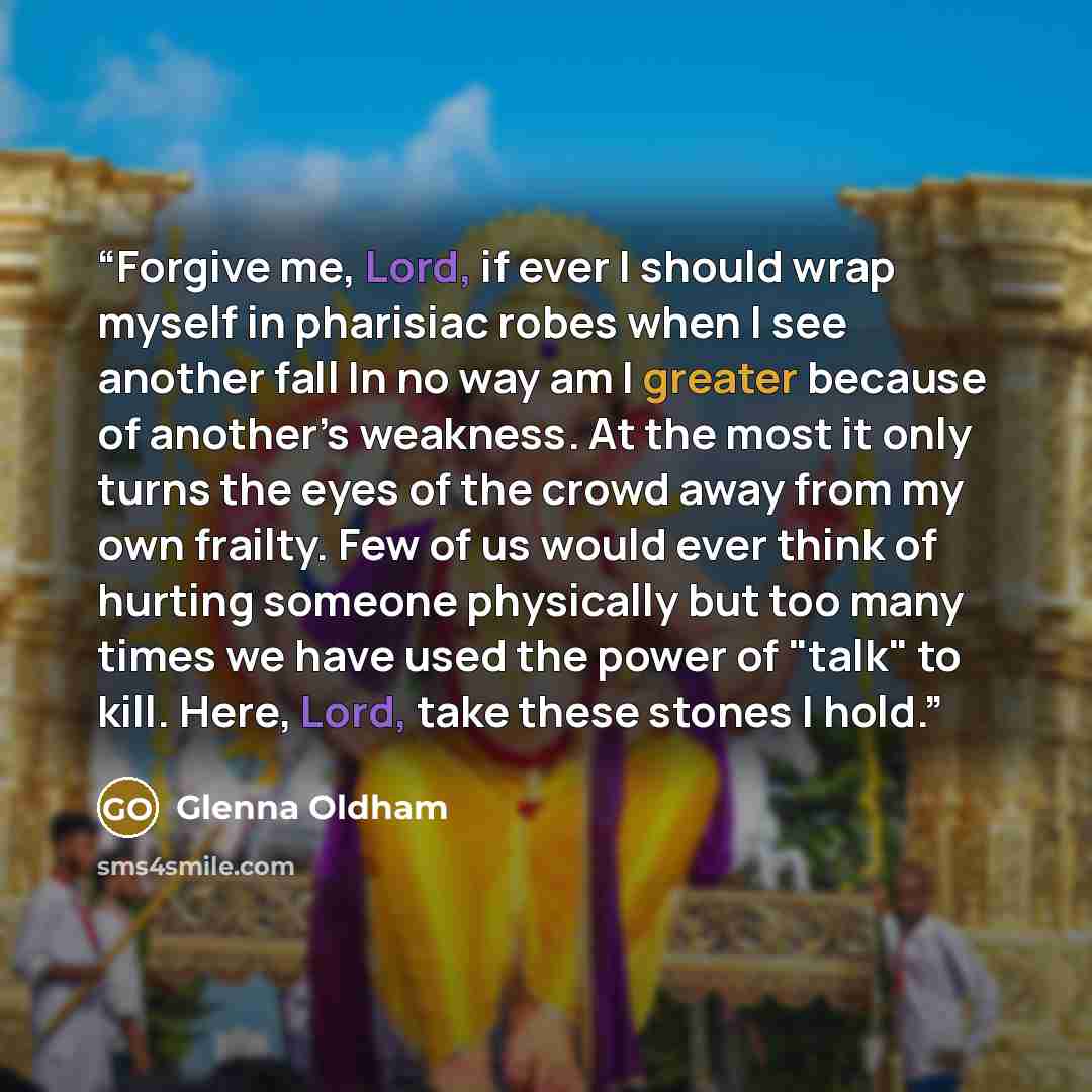 “Forgive me, Lord, if ever I should wrap myself in pharisiac robes when I see another fall In no way am I greater because of another’s weakness. At the most it only turns the eyes of the crowd away from my own frailty. Few of us would ever think of hurting someone physically but too many times we…” quote by Glenna Oldham