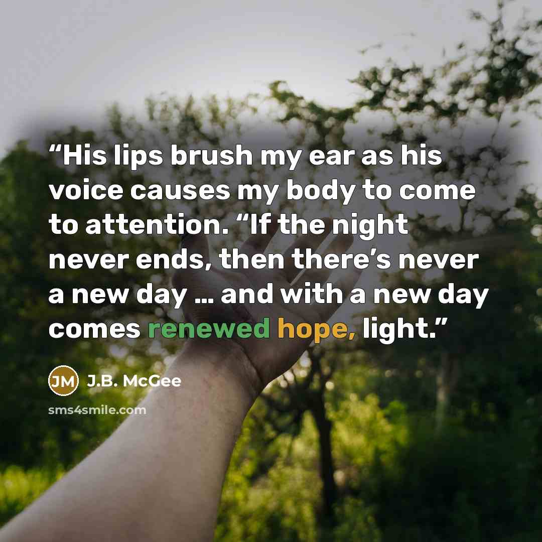“His lips brush my ear as his voice causes my body to come to attention. “If the night never ends, then there’s never a new day … and with a new day comes renewed hope, light.” quote by J.B. McGee