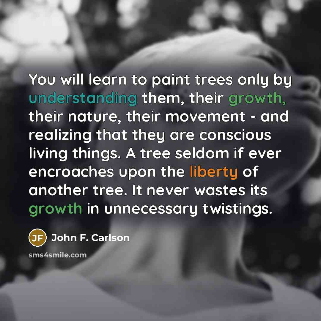 “You will learn to paint trees only by understanding them, their growth, their nature, their movement - and realizing that they are conscious living things. A tree seldom if ever encroaches upon the liberty of another tree. It never wastes its growth in unnecessary twistings.” quote by John F. Carlson