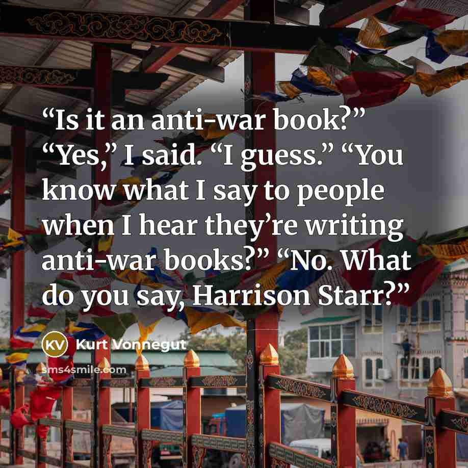 “Is it an anti-war book?” “Yes,” I said. “I guess.” “You know what I say to people when I hear they’re writing anti-war books?” “No. What do you say, Harrison Starr?” quote by Kurt Vonnegut