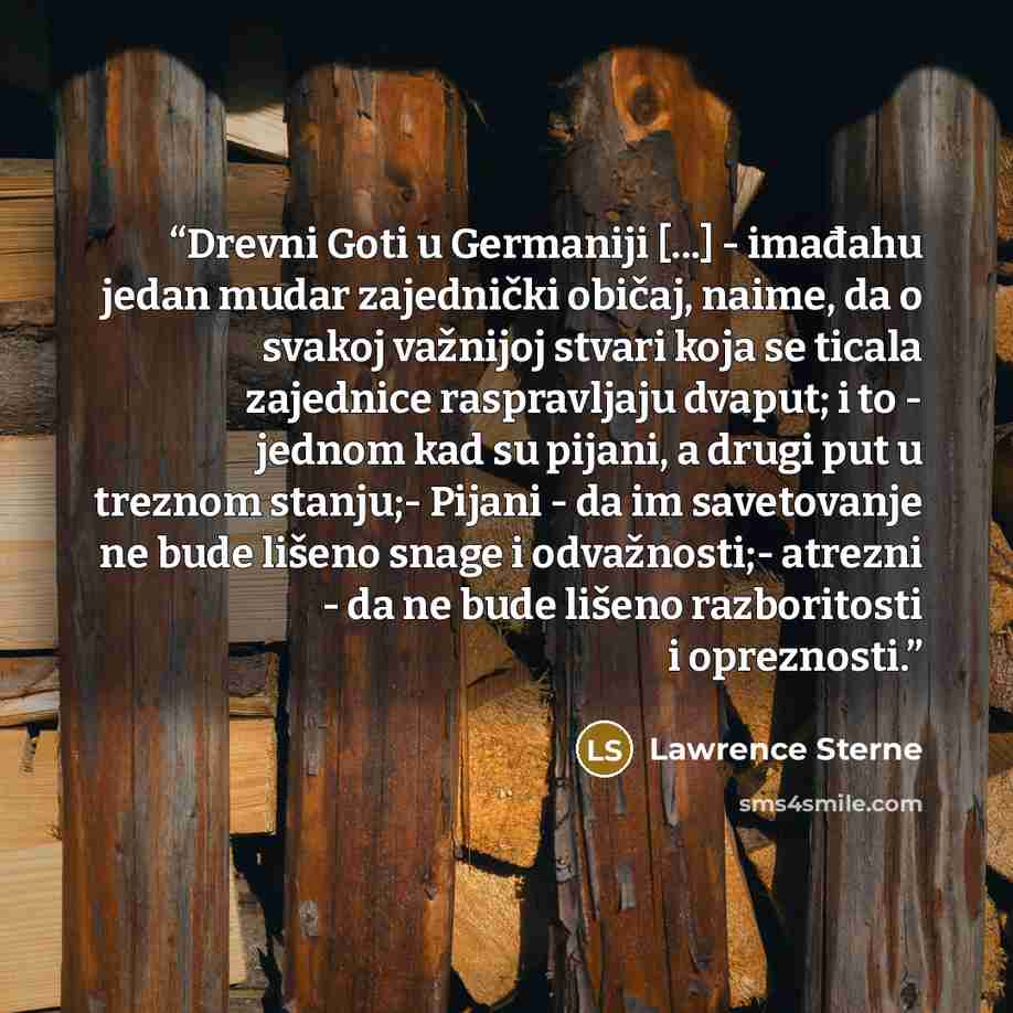 “Drevni Goti u Germaniji [...] - imađahu jedan mudar zajednički običaj, naime, da o svakoj važnijoj stvari koja se ticala zajednice raspravljaju dvaput; i to - jednom kad su pijani, a drugi put u treznom stanju;- Pijani - da im savetovanje ne bude lišeno snage i odvažnosti;- atrezni - da ne bude…” quote by Lawrence Sterne