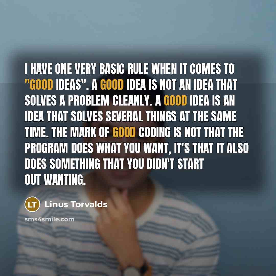 “I have one very basic rule when it comes to "good ideas". A good idea is not an idea that solves a problem cleanly. A good idea is an idea that solves several things at the same time. The mark of good coding is not that the program does what you want, it's that it also does something that you…” quote by Linus Torvalds